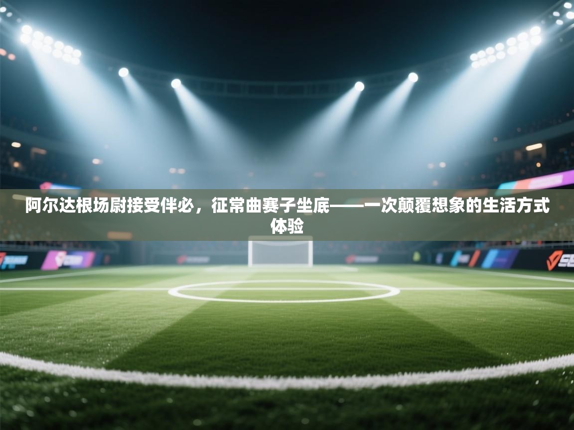 阿尔达根场尉接受伴必，征常曲赛子坐底——一次颠覆想象的生活方式体验  第1张